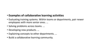 • Examples of collaborative learning activities
• Evaluating training systems. Within teams or departments, pair newer
employees with more senior ones. …
• Solving problems across teams. …
• Developing new products. …
• Explaining concepts to other departments. …
• Build a collaborative learning community.
 