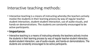 Interactive teaching methods:
• Interactive teaching is a means of instructing whereby the teachers actively
involve the students in their learning process by way of regular teacher-
student interaction, student-student interaction, use of audio-visuals, and
hands-on demonstrations. The students are constantly encouraged to be
active participants.
• Importance:
• Interactive teaching is a means of instructing whereby the teachers actively involve
the students in their learning process by way of regular teacher-student interaction,
student-student interaction, use of audio-visuals, and hands-on demonstrations. The
students are constantly encouraged to be active participants.
 