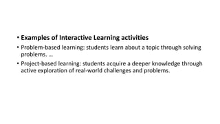 • Examples of Interactive Learning activities
• Problem-based learning: students learn about a topic through solving
problems. …
• Project-based learning: students acquire a deeper knowledge through
active exploration of real-world challenges and problems.
 