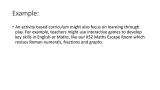 Example:
• An activity based curriculum might also focus on learning through
play. For example, teachers might use interactive games to develop
key skills in English or Maths, like our KS2 Maths Escape Room which
revises Roman numerals, fractions and graphs.
 