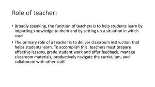 Role of teacher:
• Broadly speaking, the function of teachers is to help students learn by
imparting knowledge to them and by setting up a situation in which
stud
• The primary role of a teacher is to deliver classroom instruction that
helps students learn. To accomplish this, teachers must prepare
effective lessons, grade student work and offer feedback, manage
classroom materials, productively navigate the curriculum, and
collaborate with other staff.
 