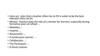 • Here are roles that a teacher often has to fill in order to be the best
educator they can be.
• Mentor. Teachers play the role of a mentor for learners, especially during
formative years at school. …
• Mediator. …
• Inspires. …
• Resourceful. …
• A Continuous Learner. …
• Collaborator. …
• The Participant. …
• A Great Listener.
 