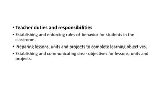 • Teacher duties and responsibilities
• Establishing and enforcing rules of behavior for students in the
classroom.
• Preparing lessons, units and projects to complete learning objectives.
• Establishing and communicating clear objectives for lessons, units and
projects.
 