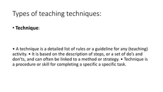 Types of teaching techniques:
• Technique:
• A technique is a detailed list of rules or a guideline for any (teaching)
activity. • It is based on the description of steps, or a set of do’s and
don’ts, and can often be linked to a method or strategy. • Technique is
a procedure or skill for completing a specific a specific task.
 