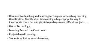 • Here are five teaching and learning techniques for teaching Learning
Gamification. Gamification is becoming a hugely popular way to
incorporate more fun and play into perhaps more difficult subjects. …
• Use of Technology. …
• Learning Beyond the Classroom. …
• Project-Based Learning. …
• Students as Autonomous Learners.
 