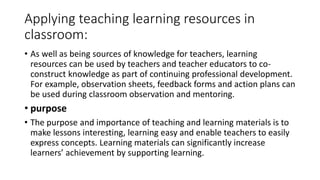Applying teaching learning resources in
classroom:
• As well as being sources of knowledge for teachers, learning
resources can be used by teachers and teacher educators to co-
construct knowledge as part of continuing professional development.
For example, observation sheets, feedback forms and action plans can
be used during classroom observation and mentoring.
• purpose
• The purpose and importance of teaching and learning materials is to
make lessons interesting, learning easy and enable teachers to easily
express concepts. Learning materials can significantly increase
learners’ achievement by supporting learning.
 