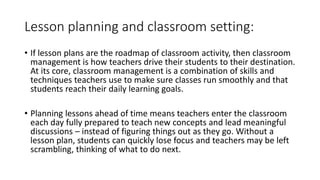 Lesson planning and classroom setting:
• If lesson plans are the roadmap of classroom activity, then classroom
management is how teachers drive their students to their destination.
At its core, classroom management is a combination of skills and
techniques teachers use to make sure classes run smoothly and that
students reach their daily learning goals.
• Planning lessons ahead of time means teachers enter the classroom
each day fully prepared to teach new concepts and lead meaningful
discussions – instead of figuring things out as they go. Without a
lesson plan, students can quickly lose focus and teachers may be left
scrambling, thinking of what to do next.
 