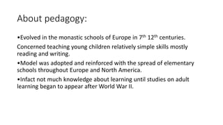 About pedagogy:
•Evolved in the monastic schools of Europe in 7th 12th centuries.
Concerned teaching young children relatively simple skills mostly
reading and writing.
•Model was adopted and reinforced with the spread of elementary
schools throughout Europe and North America.
•Infact not much knowledge about learning until studies on adult
learning began to appear after World War II.
 
