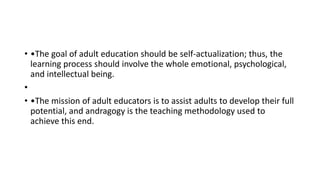 • •The goal of adult education should be self-actualization; thus, the
learning process should involve the whole emotional, psychological,
and intellectual being.
•
• •The mission of adult educators is to assist adults to develop their full
potential, and andragogy is the teaching methodology used to
achieve this end.
 