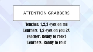 ATTENTION GRABBERS
Teacher: 1,2,3 eyes on me
Learners: 1,2 eyes on you 2X
Teacher: Ready to rock?
Learners: Ready to roll!
 