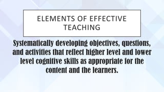 ELEMENTS OF EFFECTIVE
TEACHING
Systematically developing objectives, questions,
and activities that reflect higher level and lower
level cognitive skills as appropriate for the
content and the learners.
 