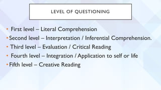 LEVEL OF QUESTIONING
• First level – Literal Comprehension
•Second level – Interpretation / Inferential Comprehension.
• Third level – Evaluation / Critical Reading
• Fourth level – Integration / Application to self or life
•Fifth level – Creative Reading
 