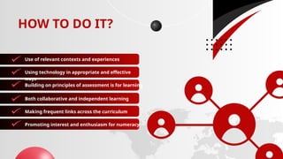 HOW TO DO IT?
Use of relevant contexts and experiences
Using technology in appropriate and effective
ways
Building on principles of assessment is for learning
Both collaborative and independent learning
Making frequent links across the curriculum
Promoting interest and enthusiasm for numeracy
 