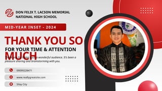 THANK YOU SO
MUCH
FOR YOUR TIME & ATTENTION
DON FELIX T. LACSON MEMORIAL
NATIONAL HIGH SCHOOL
09099228471
www.reallygreatsite.com
MID-YEAR INSET - 2024
Thank you for being such a wonderful audience. It's been a
pleasure sharing and brainstorming with you.
Silay City
 