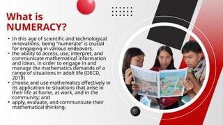 What is
NUMERACY?
• In this age of scientific and technological
innovations, being “numerate” is crucial
for engaging in various endeavors.
• the ability to access, use, interpret, and
communicate mathematical information
and ideas, in order to engage in and
manage the mathematics demands of a
range of situations in adult life (OECD,
2019)
• choose and use mathematics effectively in
its application to situations that arise in
their life at home, at work, and in the
community; and
• apply, evaluate, and communicate their
mathematical thinking.
 