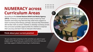 NUMERACY across
Curriculum Areas
According to the United Nations Relief and Works Agency
(2013), numeracy is not perceived as easy to teach by most
teachers and many may feel that they need more support to
teach numeracy than literacy, perhaps, because they themselves
did not like math at school. However, to develop numeracy across
the curriculum provides opportunities for children to improve
their accuracy and learn how to interpret information.
Do you ever link numeracy to the activities you plan in your
subject area? Think how you could do this more and how you
can help support children’s learning in mathematics
Think about your current practice!
 