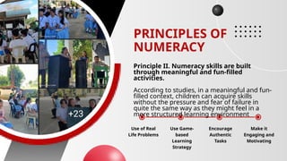 PRINCIPLES OF
NUMERACY
Principle II. Numeracy skills are built
through meaningful and fun-filled
activities.
According to studies, in a meaningful and fun-
filled context, children can acquire skills
without the pressure and fear of failure in
quite the same way as they might feel in a
more structured learning environment
Use of Real
Life Problems
Use Game-
based
Learning
Strategy
Encourage
Authentic
Tasks
Make it
Engaging and
Motivating
 
