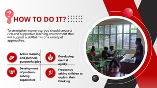 HOW TO DO IT?
To strengthen numeracy, you should create a
rich and supportive learning environment that
will support a skillful mix of a variety of
approaches.
Active learning
and planned,
purposeful play
Development
of problem-
solving
capabilities
Developing
mental
agility
Frequently
asking children to
explain their
thinking
 