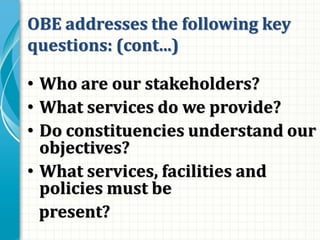 OBE addresses the following key
questions: (cont...)
• Who are our stakeholders?
• What services do we provide?
• Do constituencies understand our
objectives?
• What services, facilities and
policies must be
present?
 