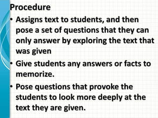 Procedure
• Assigns text to students, and then
pose a set of questions that they can
only answer by exploring the text that
was given
• Give students any answers or facts to
memorize.
• Pose questions that provoke the
students to look more deeply at the
text they are given.
 
