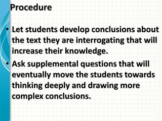 Procedure
• Let students develop conclusions about
the text they are interrogating that will
increase their knowledge.
• Ask supplemental questions that will
eventually move the students towards
thinking deeply and drawing more
complex conclusions.
 