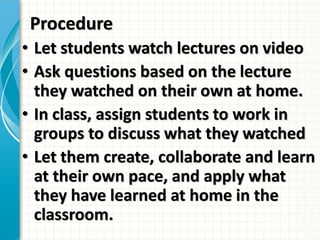 Procedure
• Let students watch lectures on video
• Ask questions based on the lecture
they watched on their own at home.
• In class, assign students to work in
groups to discuss what they watched
• Let them create, collaborate and learn
at their own pace, and apply what
they have learned at home in the
classroom.
 
