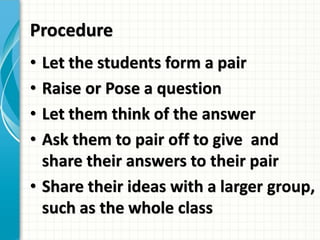 Procedure
• Let the students form a pair
• Raise or Pose a question
• Let them think of the answer
• Ask them to pair off to give and
share their answers to their pair
• Share their ideas with a larger group,
such as the whole class
 