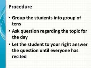 Procedure
• Group the students into group of
tens
• Ask question regarding the topic for
the day
• Let the student to your right answer
the question until everyone has
recited
 