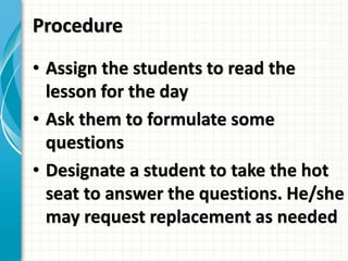Procedure
• Assign the students to read the
lesson for the day
• Ask them to formulate some
questions
• Designate a student to take the hot
seat to answer the questions. He/she
may request replacement as needed
 