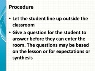 Procedure
• Let the student line up outside the
classroom
• Give a question for the student to
answer before they can enter the
room. The questions may be based
on the lesson or for expectations or
synthesis
 