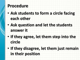 Procedure
• Ask students to form a circle facing
each other
• Ask question and let the students
answer it
• If they agree, let them step into the
circle
• If they disagree, let them just remain
in their position
 