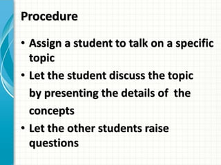 Procedure
• Assign a student to talk on a specific
topic
• Let the student discuss the topic
by presenting the details of the
concepts
• Let the other students raise
questions
 