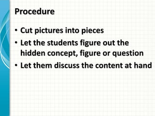 Procedure
• Cut pictures into pieces
• Let the students figure out the
hidden concept, figure or question
• Let them discuss the content at hand
 