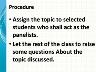 Procedure
• Assign the topic to selected
students who shall act as the
panelists.
• Let the rest of the class to raise
some questions About the
topic discussed.
 
