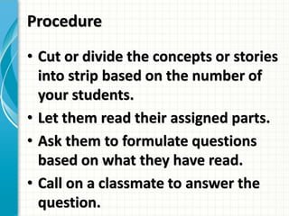Procedure
• Cut or divide the concepts or stories
into strip based on the number of
your students.
• Let them read their assigned parts.
• Ask them to formulate questions
based on what they have read.
• Call on a classmate to answer the
question.
 