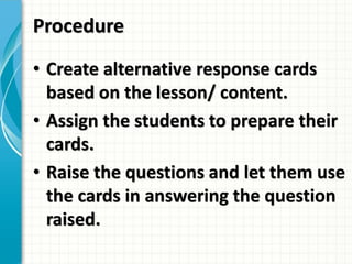 Procedure
• Create alternative response cards
based on the lesson/ content.
• Assign the students to prepare their
cards.
• Raise the questions and let them use
the cards in answering the question
raised.
 