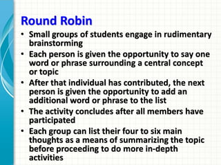 Round Robin
• Small groups of students engage in rudimentary
brainstorming
• Each person is given the opportunity to say one
word or phrase surrounding a central concept
or topic
• After that individual has contributed, the next
person is given the opportunity to add an
additional word or phrase to the list
• The activity concludes after all members have
participated
• Each group can list their four to six main
thoughts as a means of summarizing the topic
before proceeding to do more in-depth
activities
 