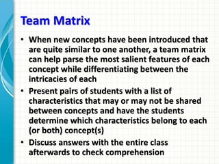 Team Matrix
• When new concepts have been introduced that
are quite similar to one another, a team matrix
can help parse the most salient features of each
concept while differentiating between the
intricacies of each
• Present pairs of students with a list of
characteristics that may or may not be shared
between concepts and have the students
determine which characteristics belong to each
(or both) concept(s)
• Discuss answers with the entire class
afterwards to check comprehension
 