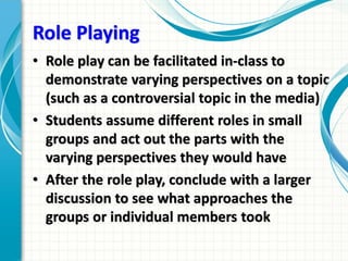 Role Playing
• Role play can be facilitated in-class to
demonstrate varying perspectives on a topic
(such as a controversial topic in the media)
• Students assume different roles in small
groups and act out the parts with the
varying perspectives they would have
• After the role play, conclude with a larger
discussion to see what approaches the
groups or individual members took
 