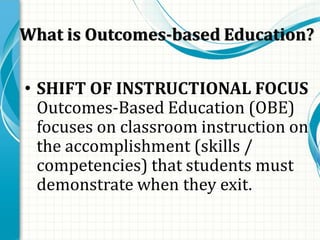 What is Outcomes-based Education?
• SHIFT OF INSTRUCTIONAL FOCUS
Outcomes-Based Education (OBE)
focuses on classroom instruction on
the accomplishment (skills /
competencies) that students must
demonstrate when they exit.
 