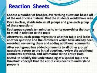 Reaction Sheets
• Choose a number of broader, overarching questions based off
of the out of class material that the students would have read
• Once in-class, divide into small groups and give each group one
of these questions
• Each group spends ten minutes to write everything that comes
to mind in relation to the topic
• Afterwards, each group migrates to another table and looks at
another question and the comments which have already been
recorded, reviewing them and adding additional comments
• After each group has added comments to all other groups’
questions, return to the initial question, review the additional
comments provided, and summarize to the entire class
• Useful to solidify the understanding of a special topic or a
threshold concept that the entire class needs to understand
properly
 