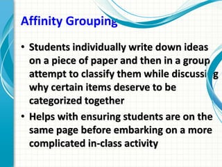 Affinity Grouping
• Students individually write down ideas
on a piece of paper and then in a group
attempt to classify them while discussing
why certain items deserve to be
categorized together
• Helps with ensuring students are on the
same page before embarking on a more
complicated in-class activity
 