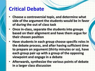 Critical Debate
• Choose a controversial topic, and determine what
side of the argument the students would be in favor
of during the out of class task
• Once in-class, separate the students into groups
based on their alignment and have them argue for
their chosen position
• Have students in each group choose specific roles in
the debate process, and after having sufficient time
to prepare an argument (thirty minutes or so), have
each group pair up with a group of the opposing
viewpoint and engage in a debate
• Afterwards, synthesize the various points of debate
in a larger class discussion
 