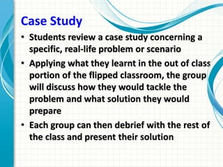 Case Study
• Students review a case study concerning a
specific, real-life problem or scenario
• Applying what they learnt in the out of class
portion of the flipped classroom, the group
will discuss how they would tackle the
problem and what solution they would
prepare
• Each group can then debrief with the rest of
the class and present their solution
 
