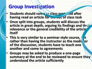 Group Investigation
• Students should come to class prepared after
having read an article for the out of class task
• Once split into groups, students will discuss the
article in great depth, arguing its findings and their
relevance or the general credibility of the article
itself
• This is very similar to a seminar style course, yet
rather than having the instructor as the mediator
of the discussion, students have to teach one
another and come to agreements
• Groups may be asked to produce a one-page
summary at the end to be reviewed to ensure they
understood the article sufficiently
 