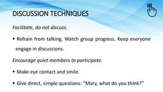 Facilitate, do not discuss.
 Refrain from talking. Watch group progress. Keep everyone
engage in discussions.
Encourage quiet members to participate.
 Make eye contact and smile.
 Give direct, simple questions: “Mary, what do you think?”
DISCUSSION TECHNIQUES
 