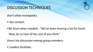 Don’t allow monopolies.
 Eye contact.
Be blunt when needed.. “We’ve been hearing a lot fro Sarah.
Now, let us hear of the rest of you think.”
Direct the discussion among group members.
 Leaders facilitate.
DISCUSSION TECHNIQUES
 