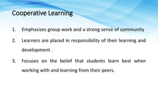 1. Emphasizes group work and a strong sense of community
2. Learners are placed in responsibility of their learning and
development .
3. Focuses on the belief that students learn best when
working with and learning from their peers.
Cooperative Learning
 