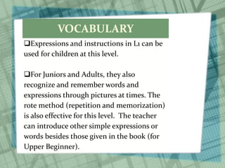 VOCABULARY
Expressions and instructions in L1 can be
used for children at this level.
For Juniors and Adults, they also
recognize and remember words and
expressions through pictures at times. The
rote method (repetition and memorization)
is also effective for this level. The teacher
can introduce other simple expressions or
words besides those given in the book (for
Upper Beginner).
 