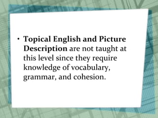 • Topical English and Picture
Description are not taught at
this level since they require
knowledge of vocabulary,
grammar, and cohesion.
 